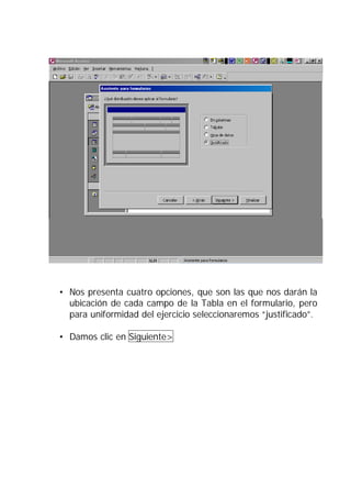 • Nos presenta cuatro opciones, que son las que nos darán la
  ubicación de cada campo de la Tabla en el formulario, pero
  para uniformidad del ejercicio seleccionaremos “justificado”.

• Damos clic en Siguiente>
 