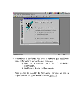 • Finalmente el asistente nos pide el nombre que deseamos
  darle al formulario y muestra dos opciones:
          § Abrir el formulario para ver o introducir
             información.
          § Modificar el diseño del Formulario.

• Para efectos de creación del Formulario, haremos un clic en
  la primera opción y posteriormente en Finalizar
 