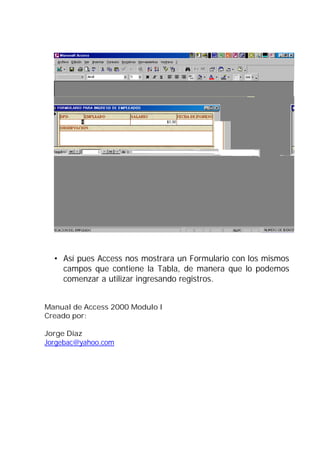 • Así pues Access nos mostrara un Formulario con los mismos
    campos que contiene la Tabla, de manera que lo podemos
    comenzar a utilizar ingresando registros.


Manual de Access 2000 Modulo I
Creado por:

Jorge Díaz
Jorgebac@yahoo.com
 