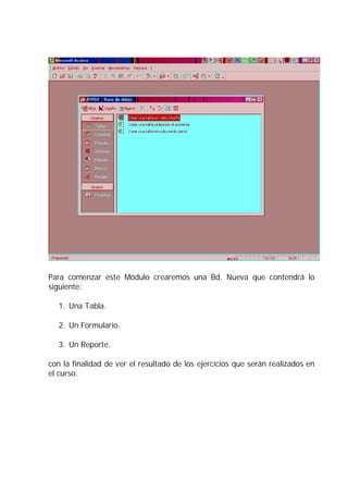 Para comenzar este Módulo crearemos una Bd. Nueva que contendrá lo
siguiente:

   1. Una Tabla.

   2. Un Formulario.

   3. Un Reporte.

con la finalidad de ver el resultado de los ejercicios que serán realizados en
el curso.
 