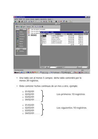 • Una tabla con al menos 5 campos; dicha tabla contendrá por lo
  menos 20 registros.

• Debe contener fechas continuas de un mes a otro, ejemplo:

     o   01/02/01
     o   02/02/01                      Los primeros 10 registros
     o   03/02/01
     o   04/02/01 . . . .

     o   01/03/01
     o   02/03/01                      Los siguientes 10 registros
     o   03/03/01
     o   04/03/01 . . . .
 