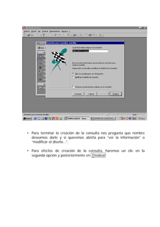 • Para terminar la creación de la consulta nos pregunta que nombre
  deseamos darle y si queremos abrirla para “ver la información” o
  “modificar el diseño…”.

• Para efectos de creación de la consulta, haremos un clic en la
  segunda opción y posteriormente en Finalizar
 