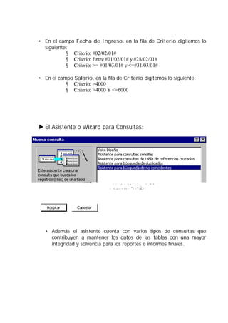 • En el campo Fecha de Ingreso, en la fila de Criterio digitemos lo
  siguiente:
           § Criterio: #02/02/01#
           § Criterio: Entre #01/02/01# y #28/02/01#
           § Criterio: >= #01/03/01# y <=#31/03/01#

• En el campo Salario, en la fila de Criterio digitemos lo siguiente:
           § Criterio: >4000
           § Criterio: >4000 Y <=6000




  El Asistente o Wizard para Consultas:




  • Además el asistente cuenta con varios tipos de consultas que
    contribuyen a mantener los datos de las tablas con una mayor
    integridad y solvencia para los reportes e informes finales.
 