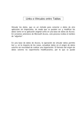 Links o Vínculos entre Tablas .


Vincular los datos, que es un método para conectar a datos de otra
aplicación sin importarlos, de modo que se pueden ver y modificar los
datos tanto en la aplicación original como en una base de datos de Access.
En versiones anteriores de Microsoft Access, este proceso recibía el nombre
de "adjuntar".


En una base de datos de Access, la operación de vincular datos permite
leer y, en la mayoría de los casos, actualizar datos en el origen de datos
externo sin necesidad de realizar una importación. El formato del origen de
datos externo no experimenta modificaciones, por lo que se puede
continuar utilizando o, i220(pe(19(o)cipr)-16(sgram )25(oue s41(do )450(cr-24(,eó)46(loig
cerdoo pia t bl ersna
cPu-153(ee )64(v)-23(igc)-28(ul)
 