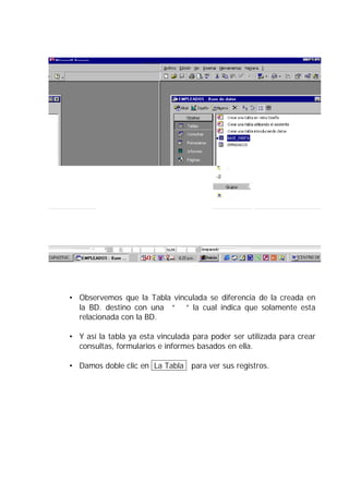 • Observemos que la Tabla vinculada se diferencia de la creada en
  la BD. destino con una “  ” la cual indica que solamente esta
  relacionada con la BD.

• Y así la tabla ya esta vinculada para poder ser utilizada para crear
  consultas, formularios e informes basados en ella.

• Damos doble clic en La Tabla para ver sus registros.
 