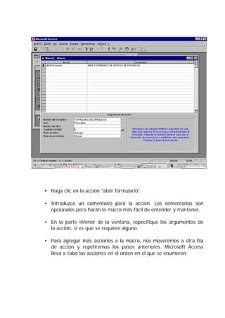 • Haga clic en la acción “abrir formulario”.

• Introduzca un comentario para la acción. Los comentarios son
  opcionales pero harán la macro más fácil de entender y mantener.

• En la parte inferior de la ventana, especifique los argumentos de
  la acción, si es que se requiere alguno.

• Para agregar más acciones a la macro, nos moveremos a otra fila
  de acción y repetiremos los pasos anteriores. Microsoft Access
  lleva a cabo las acciones en el orden en el que se enumeren.
 