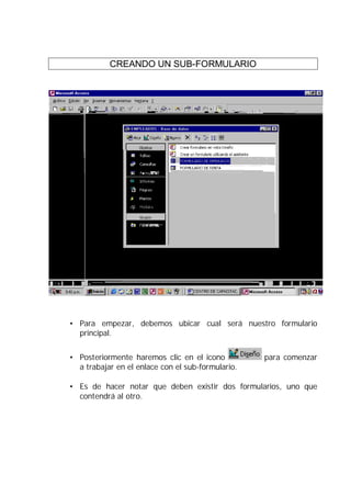 CREANDO UN SUB-FORMULARIO




• Para empezar, debemos ubicar cual será nuestro formulario
  principal.


• Posteriormente haremos clic en el icono          para comenzar
  a trabajar en el enlace con el sub-formulario.

• Es de hacer notar que deben existir dos formularios, uno que
  contendrá al otro.
 