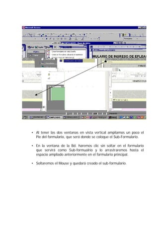 • Al tener las dos ventanas en vista vertical ampliamos un poco el
  Pie del formulario, que será donde se coloque el Sub-Formulario.

• En la ventana de la Bd. haremos clic sin soltar en el formulario
  que servirá como Sub-formualrio y lo arrastraremos hasta el
  espacio ampliado anteriormente en el formulario principal.

• Soltaremos el Mouse y quedará creado el sub-formulario.
 