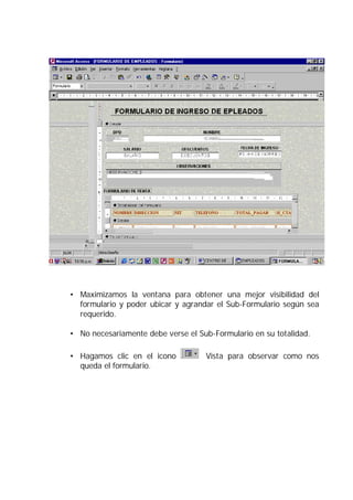 • Maximizamos la ventana para obtener una mejor visibilidad del
  formulario y poder ubicar y agrandar el Sub-Formulario según sea
  requerido.

• No necesariamente debe verse el Sub-Formulario en su totalidad.

• Hagamos clic en el icono          Vista para observar como nos
  queda el formulario.
 
