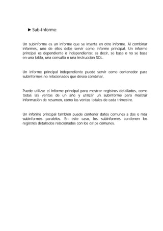 Sub-Informe:


Un subinforme es un informe que se inserta en otro informe. Al combinar
informes, uno de ellos debe servir como informe principal. Un informe
principal es dependiente o independiente; es decir, se basa o no se basa
en una tabla, una consulta o una instrucción SQL.


Un informe principal independiente puede servir como contenedor para
subinformes no relacionados que desea combinar.


Puede utilizar el informe principal para mostrar registros detallados, como
todas las ventas de un año y utilizar un subinforme para mostrar
información de resumen, como las ventas totales de cada trimestre.


Un informe principal también puede contener datos comunes a dos o más
subinformes paralelos. En este caso, los subinformes contienen los
registros detallados relacionados con los datos comunes.
 