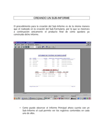 CREANDO UN SUB-INFORME


El procedimiento para la creación del Sub-Informe es de la misma manera
que el realizado en la creación del Sub-Formulario, por lo que se mostrara
a continuación únicamente el producto final de cómo quedara ya
construido dicho informe.




     • Como puede observar el Informe Principal ahora cuenta con un
       Sub-Informe el cual permite ver los registros contenidos en cada
       uno de ellos.
 
