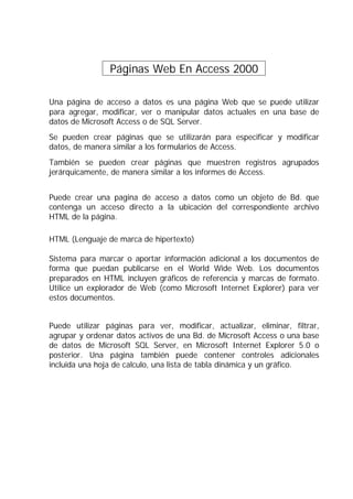 Páginas Web En Access 2000 .

Una página de acceso a datos es una página Web que se puede utilizar
para agregar, modificar, ver o manipular datos actuales en una base de
datos de Microsoft Access o de SQL Server.
Se pueden crear páginas que se utilizarán para especificar y modificar
datos, de manera similar a los formularios de Access.
También se pueden crear páginas que muestren registros agrupados
jerárquicamente, de manera similar a los informes de Access.


Puede crear una pagina de acceso a datos como un objeto de Bd. que
contenga un acceso directo a la ubicación del correspondiente archivo
HTML de la página.

HTML (Lenguaje de marca de hipertexto)

Sistema para marcar o aportar información adicional a los documentos de
forma que puedan publicarse en el World Wide Web. Los documentos
preparados en HTML incluyen gráficos de referencia y marcas de formato.
Utilice un explorador de Web (como Microsoft Internet Explorer) para ver
estos documentos.


Puede utilizar páginas para ver, modificar, actualizar, eliminar, filtrar,
agrupar y ordenar datos activos de una Bd. de Microsoft Access o una base
de datos de Microsoft SQL Server, en Microsoft Internet Explorer 5.0 o
posterior. Una página también puede contener controles adicionales
incluida una hoja de calculo, una lista de tabla dinámica y un gráfico.
 