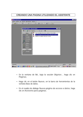 CREANDO UNA PAGINA UTILIZANDO EL ASISTENTE




• En la ventana de Bd., bajo la sección Objetos , haga clic en
  Páginas.

• Haga clic en el botón Nuevo, en la barra de herramientas de la
  ventana Base de datos.

• En el cuadro de diálogo Nueva página de acceso a datos, haga
  clic en Asistente para páginas.
 