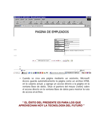 • Cuando se crea una página mediante un asistente, Microsoft
  Access guarda automáticamente la página como un archivo HTML
  en la carpeta actual, y agrega un acceso directo a la página en la
  ventana Base de datos. Sitúe el puntero del mouse (ratón) sobre
  el acceso directo en la ventana Base de datos para mostrar la ruta
  de acceso al archivo.



  “ EL ÉXITO DEL PRESENTE ES PARA LOS QUE
APROVECHAN HOY LA TECNOLOGÍA DEL FUTURO ”
 