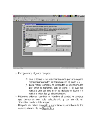 • Escogeremos algunos campos:

        § con el icono > se seleccionará uno por uno o para
           seleccionarlos todos lo haremos con el icono >> .
        § para retirar campos no deseados o seleccionados
           por error lo haremos con el icono < el cual los
           retirara uno por uno o en su defecto el icono <<
           retirara todos los ya seleccionados.
• Podemos además cambiar el nombre al campo o campos
  que deseemos con solo seleccionarlo y dar un clic en
  “Cambiar nombre del campo”.
• Después de haber escogido y cambiado los nombres de los
  campos damos clic en Siguiente>
 