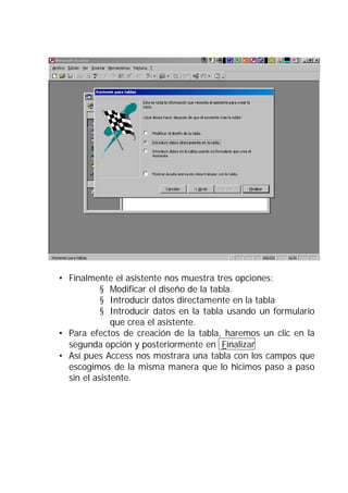 • Finalmente el asistente nos muestra tres opciones:
           § Modificar el diseño de la tabla.
           § Introducir datos directamente en la tabla
           § Introducir datos en la tabla usando un formulario
              que crea el asistente.
• Para efectos de creación de la tabla, haremos un clic en la
  segunda opción y posteriormente en Finalizar
• Así pues Access nos mostrara una tabla con los campos que
  escogimos de la misma manera que lo hicimos paso a paso
  sin el asistente.
 