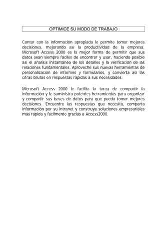 OPTIMICE SU MODO DE TRABAJO


Contar con la información apropiada le permite tomar mejores
decisiones, mejorando así la productividad de la empresa.
Microsoft Access 2000 es la mejor forma de permitir que sus
datos sean siempre fáciles de encontrar y usar, haciendo posible
así el análisis instantáneo de los detalles y la verificación de las
relaciones fundamentales. Aproveche sus nuevas herramientas de
personalización de informes y formularios, y convierta así las
cifras brutas en respuestas rápidas a sus necesidades.

Microsoft Access 2000 le facilita la tarea de compartir la
información y le suministra potentes herramientas para organizar
y compartir sus bases de datos para que pueda tomar mejores
decisiones. Encuentre las respuestas que necesita, comparta
información por su intranet y construya soluciones empresariales
más rápida y fácilmente gracias a Access2000.
 