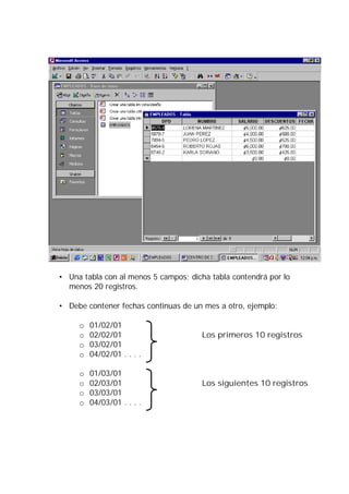 • Una tabla con al menos 5 campos; dicha tabla contendrá por lo
  menos 20 registros.

• Debe contener fechas continuas de un mes a otro, ejemplo:

     o   01/02/01
     o   02/02/01                      Los primeros 10 registros
     o   03/02/01
     o   04/02/01 . . . .

     o   01/03/01
     o   02/03/01                      Los siguientes 10 registros
     o   03/03/01
     o   04/03/01 . . . .
 