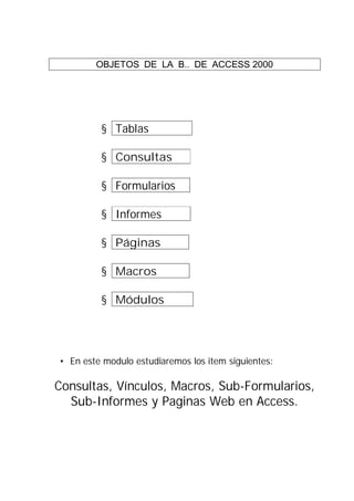 OBJETOS DE LA B.. DE ACCESS 2000




         § Tablas             .

         § Consultas         .

         § Formularios .

         § Informes          .

         § Páginas           .

         § Macros            .

         § Módulos               .




• En este modulo estudiaremos los item siguientes:

Consultas, Vínculos, Macros, Sub-Formularios,
  Sub-Informes y Paginas Web en Access.
 