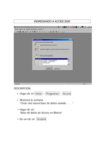 INGRESANDO A ACCES 2000




DESCRIPCIÓN:
  • Haga clic en inicio – Programas - Access

  • Mostrará la ventana:
    “Crear una nueva base de datos usando . . . .”

  • Haga clic en:
    “Base de datos de Access en Blanco”

  • De un clic en Aceptar
 
