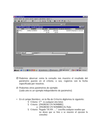 Ø Podemos observar como la consulta nos muestra el resultado del
  parámetro puesto en el criterio, o sea, registros con la fecha
  especificada por nosotros.
Ø Probemos otros parámetros de ejemplo:
  (cada uno es un ejemplo independiente de parámetro)


• En el campo Nombre, en la fila de Criterio digitemos lo siguiente:
           § Criterio: C* (o cualquier otra letra)
           § Criterio: [INGRESE UN NOMBRE]
                    o: [INGRESE UN NOMBRE] Es Nulo
           § Criterio: Negado “JUAN ….” (escriba cualquier nombre que
                       no desea que se liste o se muestre al ejecutar la
                       consulta)
 