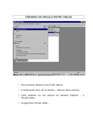 CREANDO UN VINCULO ENTRE TABLAS




• Para comenzar debemos tener la BD. Abierta.

• A continuación hacer clic en Archivo + Obtener datos externos.

• Como podemos ver nos muestra las opciones Importar … y
  Vincular tablas …

• Escogeremos Vincular tablas …
 