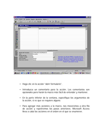 • Haga clic en la acción “abrir formulario”.

• Introduzca un comentario para la acción. Los comentarios son
  opcionales pero harán la macro más fácil de entender y mantener.

• En la parte inferior de la ventana, especifique los argumentos de
  la acción, si es que se requiere alguno.

• Para agregar más acciones a la macro, nos moveremos a otra fila
  de acción y repetiremos los pasos anteriores. Microsoft Access
  lleva a cabo las acciones en el orden en el que se enumeren.
 