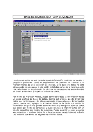 BASE DE DATOS LISTA PARA COMENZAR




Una base de datos es una recopilación de información relativa a un asunto o
propósito particular, como el seguimiento de pedidos de clientes o el
mantenimiento de una colección de música. Si la base de datos no está
almacenada en un equipo, o sólo están instaladas partes de la misma, puede
que deba hacer un seguimiento de información procedente de varias fuentes
en orden a coordinar y organizar la base de datos.

Por medio de Microsoft Access, puede administrar toda la información desde
un único archivo de base de datos. Dentro del archivo, puede dividir los
datos en contenedores de almacenamiento independientes denominados
tablas; puede ver, agregar y actualizar datos de la tabla por medio de
formularios en pantalla; puede asimismo buscar y recuperar sólo los datos
que desee por medio de consultas; y puede analizar o imprimir datos con un
diseño específico por medio de informes. Puede permitir a otros usuarios
ver, actualizar o analizar datos de la base de datos desde Internet o desde
una intranet por medio de páginas de acceso a datos.
 