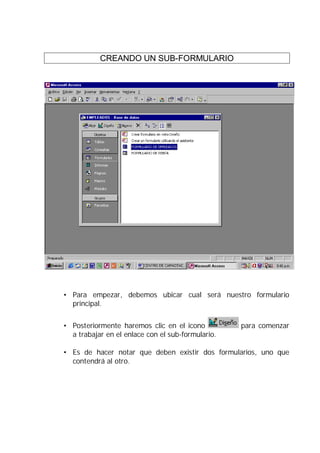 CREANDO UN SUB-FORMULARIO




• Para empezar, debemos ubicar cual será nuestro formulario
  principal.


• Posteriormente haremos clic en el icono          para comenzar
  a trabajar en el enlace con el sub-formulario.

• Es de hacer notar que deben existir dos formularios, uno que
  contendrá al otro.
 