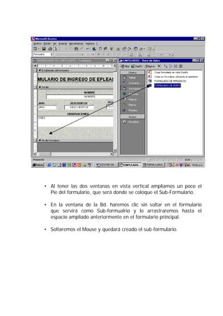 • Al tener las dos ventanas en vista vertical ampliamos un poco el
  Pie del formulario, que será donde se coloque el Sub-Formulario.

• En la ventana de la Bd. haremos clic sin soltar en el formulario
  que servirá como Sub-formualrio y lo arrastraremos hasta el
  espacio ampliado anteriormente en el formulario principal.

• Soltaremos el Mouse y quedará creado el sub-formulario.
 