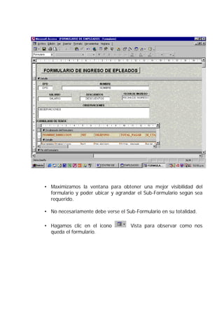 • Maximizamos la ventana para obtener una mejor visibilidad del
  formulario y poder ubicar y agrandar el Sub-Formulario según sea
  requerido.

• No necesariamente debe verse el Sub-Formulario en su totalidad.

• Hagamos clic en el icono          Vista para observar como nos
  queda el formulario.
 