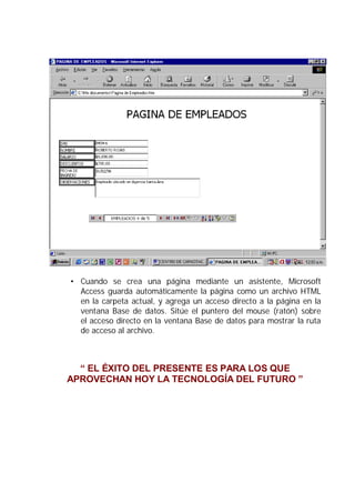 • Cuando se crea una página mediante un asistente, Microsoft
  Access guarda automáticamente la página como un archivo HTML
  en la carpeta actual, y agrega un acceso directo a la página en la
  ventana Base de datos. Sitúe el puntero del mouse (ratón) sobre
  el acceso directo en la ventana Base de datos para mostrar la ruta
  de acceso al archivo.



  “ EL ÉXITO DEL PRESENTE ES PARA LOS QUE
APROVECHAN HOY LA TECNOLOGÍA DEL FUTURO ”
 