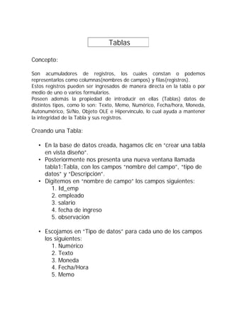 Tablas          .

Concepto:

Son acumuladores de registros, los cuales constan o podemos
representarlos como columnas(nombres de campos) y filas(registros).
Estos registros pueden ser ingresados de manera directa en la tabla o por
medio de uno o varios formularios.
Poseen además la propiedad de introducir en ellas (Tablas) datos de
distintos tipos, como lo son: Texto, Memo, Numérico, Fecha/hora, Moneda,
Autonumérico, Si/No, Objeto OLE e Hipervínculo, lo cual ayuda a mantener
la integridad de la Tabla y sus registros.

Creando una Tabla:

  • En la base de datos creada, hagamos clic en “crear una tabla
    en vista diseño”.
  • Posteriormente nos presenta una nueva ventana llamada
    tabla1:Tabla, con los campos “nombre del campo”, “tipo de
    datos” y “Descripción”.
  • Digitemos en “nombre de campo” los campos siguientes:
      1. Id_emp
      2. empleado
      3. salario
      4. fecha de ingreso
      5. observación

  • Escojamos en “Tipo de datos” para cada uno de los campos
    los siguientes:
       1. Numérico
       2. Texto
       3. Moneda
       4. Fecha/Hora
       5. Memo
 