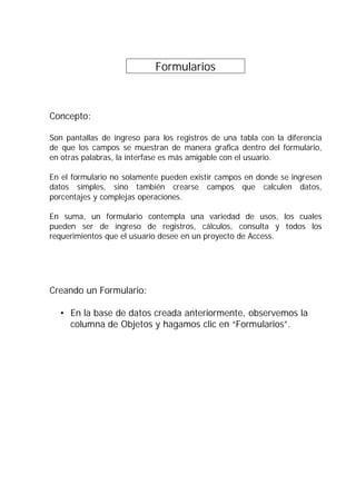 Formularios .
Concepto:
Son pantallas de ingreso para los registros de una tabla con la diferencia
de que los campos se muestran de manera grafica dentro del formulario,
en otras palabras, la interfase es más amigable con el usuario.
En el formulario no solamente pueden existir campos en donde se ingresen
datos simples, sino también crearse campos que calculen datos,
porcentajes y complejas operaciones.
En suma, un formulario contempla una variedad de usos, los cuales
pueden ser de ingreso de registros, cálculos, consulta y todos los
requerimientos que el usuario desee en un proyecto de Access.
Creando un Formulario:
• En la base de datos creada anteriormente, observemos la
columna de Objetos y hagamos clic en “Formularios”.
 