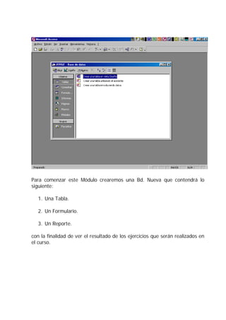 Para comenzar este Módulo crearemos una Bd. Nueva que contendrá lo
siguiente:
1. Una Tabla.
2. Un Formulario.
3. Un Reporte.
con la finalidad de ver el resultado de los ejercicios que serán realizados en
el curso.
 