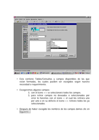 • Esta contiene Tablas/Consultas y campos disponibles de las que
estan formadas, los cuales pueden ser escogidos según nuestra
necesidad o requerimiento.
• Escogeremos algunos campos:
§ con el icono >> se seleccionará todos los campos.
§ para retirar campos no deseados o seleccionados por
error lo haremos con el icono < el cual los retirara uno
por uno o en su defecto el icono << retirara todos los ya
seleccionados.
• Después de haber escogido los nombres de los campos damos clic en
Siguiente>
 