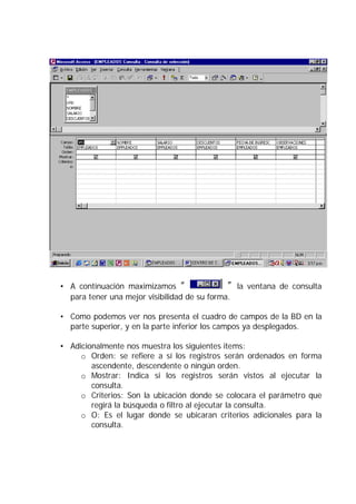 • A continuación maximizamos “ ” la ventana de consulta
para tener una mejor visibilidad de su forma.
• Como podemos ver nos presenta el cuadro de campos de la BD en la
parte superior, y en la parte inferior los campos ya desplegados.
• Adicionalmente nos muestra los siguientes items:
o Orden: se refiere a sí los registros serán ordenados en forma
ascendente, descendente o ningún orden.
o Mostrar: Indica si los registros serán vistos al ejecutar la
consulta.
o Criterios: Son la ubicación donde se colocara el parámetro que
regirá la búsqueda o filtro al ejecutar la consulta.
o O: Es el lugar donde se ubicaran criterios adicionales para la
consulta.
 
