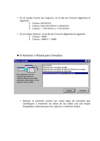 • En el campo Fecha de Ingreso, en la fila de Criterio digitemos lo
siguiente:
§ Criterio: #02/02/01#
§ Criterio: Entre #01/02/01# y #28/02/01#
§ Criterio: >= #01/03/01# y <=#31/03/01#
• En el campo Salario, en la fila de Criterio digitemos lo siguiente:
§ Criterio: >4000
§ Criterio: >4000 Y <=6000
El Asistente o Wizard para Consultas:
• Además el asistente cuenta con varios tipos de consultas que
contribuyen a mantener los datos de las tablas con una mayor
integridad y solvencia para los reportes e informes finales.
 