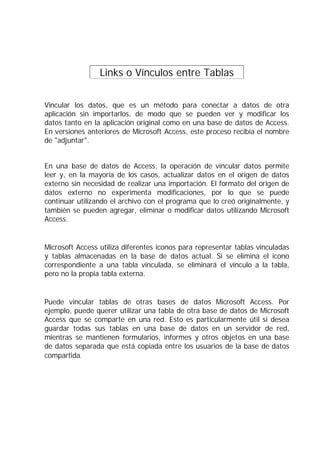 Links o Vínculos entre Tablas .
Vincular los datos, que es un método para conectar a datos de otra
aplicación sin importarlos, de modo que se pueden ver y modificar los
datos tanto en la aplicación original como en una base de datos de Access.
En versiones anteriores de Microsoft Access, este proceso recibía el nombre
de "adjuntar".
En una base de datos de Access, la operación de vincular datos permite
leer y, en la mayoría de los casos, actualizar datos en el origen de datos
externo sin necesidad de realizar una importación. El formato del origen de
datos externo no experimenta modificaciones, por lo que se puede
continuar utilizando el archivo con el programa que lo creó originalmente, y
también se pueden agregar, eliminar o modificar datos utilizando Microsoft
Access.
Microsoft Access utiliza diferentes iconos para representar tablas vinculadas
y tablas almacenadas en la base de datos actual. Si se elimina el icono
correspondiente a una tabla vinculada, se eliminará el vínculo a la tabla,
pero no la propia tabla externa.
Puede vincular tablas de otras bases de datos Microsoft Access. Por
ejemplo, puede querer utilizar una tabla de otra base de datos de Microsoft
Access que se comparte en una red. Esto es particularmente útil si desea
guardar todas sus tablas en una base de datos en un servidor de red,
mientras se mantienen formularios, informes y otros objetos en una base
de datos separada que está copiada entre los usuarios de la base de datos
compartida.
 