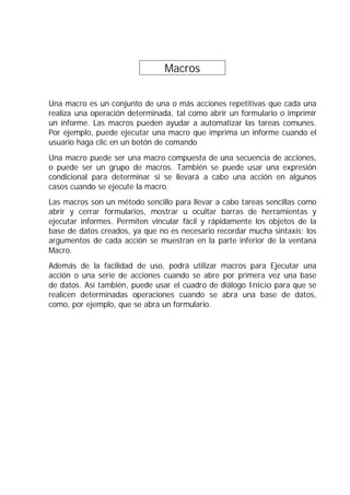 Macros .
Una macro es un conjunto de una o más acciones repetitivas que cada una
realiza una operación determinada, tal como abrir un formulario o imprimir
un informe. Las macros pueden ayudar a automatizar las tareas comunes.
Por ejemplo, puede ejecutar una macro que imprima un informe cuando el
usuario haga clic en un botón de comando
Una macro puede ser una macro compuesta de una secuencia de acciones,
o puede ser un grupo de macros. También se puede usar una expresión
condicional para determinar si se llevará a cabo una acción en algunos
casos cuando se ejecute la macro.
Las macros son un método sencillo para llevar a cabo tareas sencillas como
abrir y cerrar formularios, mostrar u ocultar barras de herramientas y
ejecutar informes. Permiten vincular fácil y rápidamente los objetos de la
base de datos creados, ya que no es necesario recordar mucha sintaxis; los
argumentos de cada acción se muestran en la parte inferior de la ventana
Macro.
Además de la facilidad de uso, podrá utilizar macros para Ejecutar una
acción o una serie de acciones cuando se abre por primera vez una base
de datos. Así también, puede usar el cuadro de diálogo Inicio para que se
realicen determinadas operaciones cuando se abra una base de datos,
como, por ejemplo, que se abra un formulario.
 