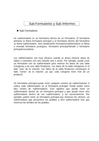 Sub-Formularios y Sub-Informes .
Sub-Formulario:
Un subformulario es un formulario dentro de un formulario. El formulario
primario se llama formulario principal y el formulario dentro del formulario
se llama subformulario. Una combinación formulario/subformulario se llama
a menudo formulario jerárquico, formulario principal/detalle o formulario
principal/secundario.
Los subformularios son muy eficaces cuando se desea mostrar datos de
tablas o consultas con una relación uno a varios. Por ejemplo, puede crear
un formulario con un subformulario para mostrar los datos de una tabla
Categorías y de una tabla Productos. Los datos de la tabla Categorías es el
lado "uno" de la relación. Los datos de la tabla Productos constituyen el
lado "varios" de la relación, ya que cada categoría tiene más de un
producto.
Un formulario principal puede tener cualquier número de subformularios si
coloca cada subformulario en el formulario principal. Puede anidar hasta
diez niveles de subformularios. Esto significa que puede tener un
subformulario dentro de un formulario principal y que puede tener otro
subformulario dentro de ese subformulario, y así sucesivamente. Por
ejemplo, podría tener un formulario principal que mostrara los clientes, un
subformulario que presentara los pedidos y otro subformulario más que
mostrara los detalles de los pedidos.
 