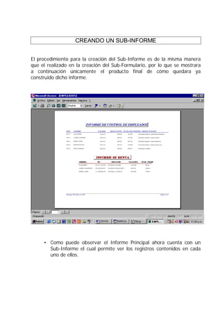 CREANDO UN SUB-INFORME
El procedimiento para la creación del Sub-Informe es de la misma manera
que el realizado en la creación del Sub-Formulario, por lo que se mostrara
a continuación únicamente el producto final de cómo quedara ya
construido dicho informe.
• Como puede observar el Informe Principal ahora cuenta con un
Sub-Informe el cual permite ver los registros contenidos en cada
uno de ellos.
 