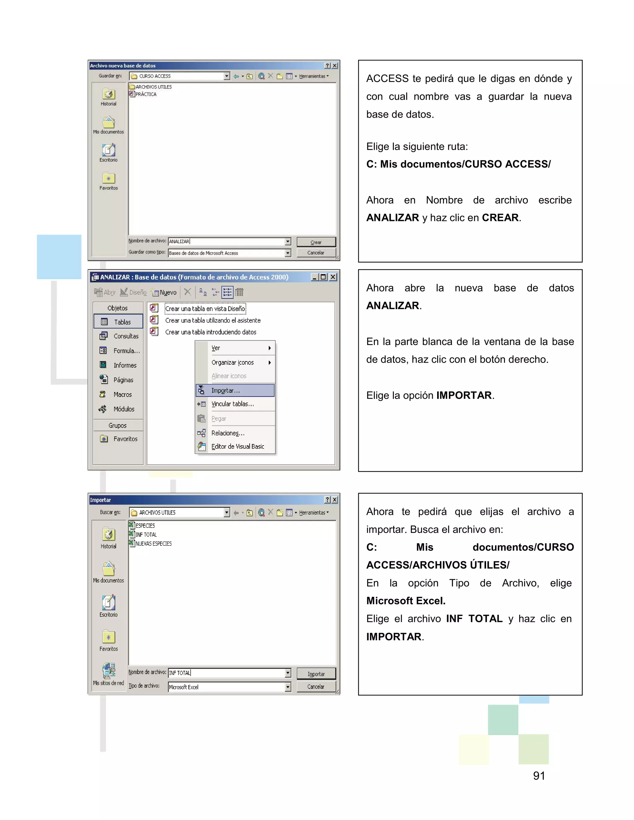 91
ACCESS te pedirá que le digas en dónde y
con cual nombre vas a guardar la nueva
base de datos.
Elige la siguiente ruta:
C: Mis documentos/CURSO ACCESS/
Ahora en Nombre de archivo escribe
ANALIZAR y haz clic en CREAR.
Ahora abre la nueva base de datos
ANALIZAR.
En la parte blanca de la ventana de la base
de datos, haz clic con el botón derecho.
Elige la opción IMPORTAR.
Ahora te pedirá que elijas el archivo a
importar. Busca el archivo en:
C: Mis documentos/CURSO
ACCESS/ARCHIVOS ÚTILES/
En la opción Tipo de Archivo, elige
Microsoft Excel.
Elige el archivo INF TOTAL y haz clic en
IMPORTAR.
 