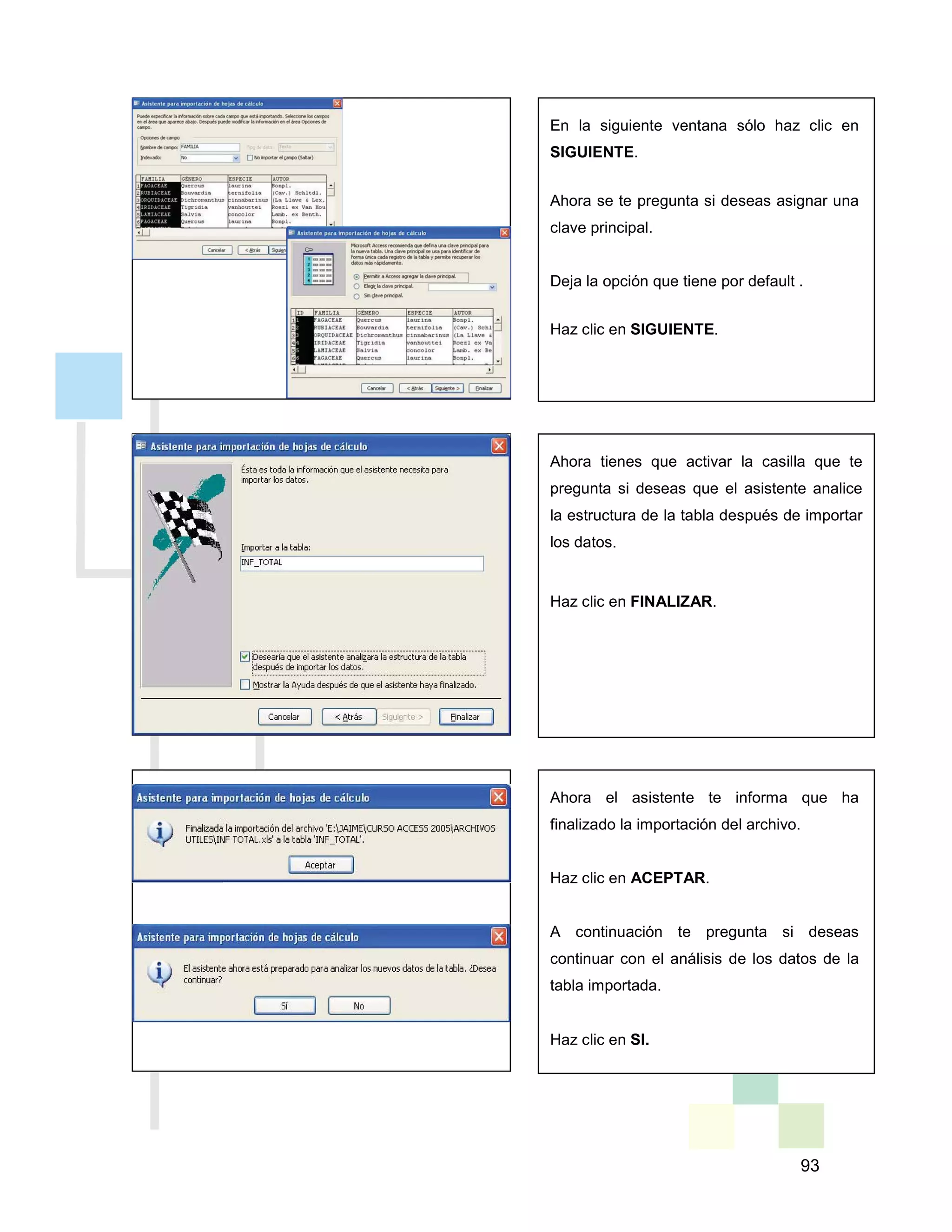 93
En la siguiente ventana sólo haz clic en
SIGUIENTE.
Ahora se te pregunta si deseas asignar una
clave principal.
Deja la opción que tiene por default .
Haz clic en SIGUIENTE.
Ahora tienes que activar la casilla que te
pregunta si deseas que el asistente analice
la estructura de la tabla después de importar
los datos.
Haz clic en FINALIZAR.
Ahora el asistente te informa que ha
finalizado la importación del archivo.
Haz clic en ACEPTAR.
A continuación te pregunta si deseas
continuar con el análisis de los datos de la
tabla importada.
Haz clic en SI.
 