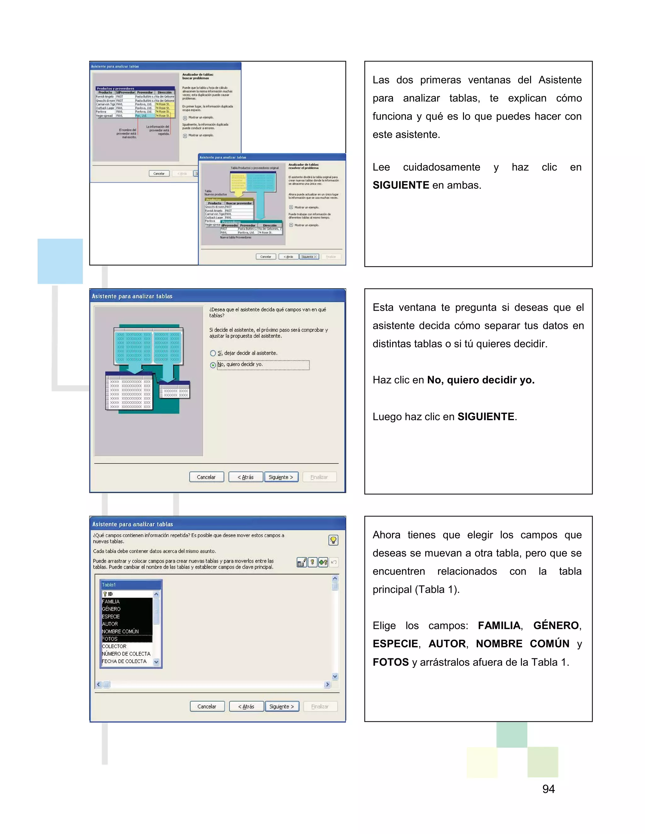 94
Las dos primeras ventanas del Asistente
para analizar tablas, te explican cómo
funciona y qué es lo que puedes hacer con
este asistente.
Lee cuidadosamente y haz clic en
SIGUIENTE en ambas.
Esta ventana te pregunta si deseas que el
asistente decida cómo separar tus datos en
distintas tablas o si tú quieres decidir.
Haz clic en No, quiero decidir yo.
Luego haz clic en SIGUIENTE.
Ahora tienes que elegir los campos que
deseas se muevan a otra tabla, pero que se
encuentren relacionados con la tabla
principal (Tabla 1).
Elige los campos: FAMILIA, GÉNERO,
ESPECIE, AUTOR, NOMBRE COMÚN y
FOTOS y arrástralos afuera de la Tabla 1.
 