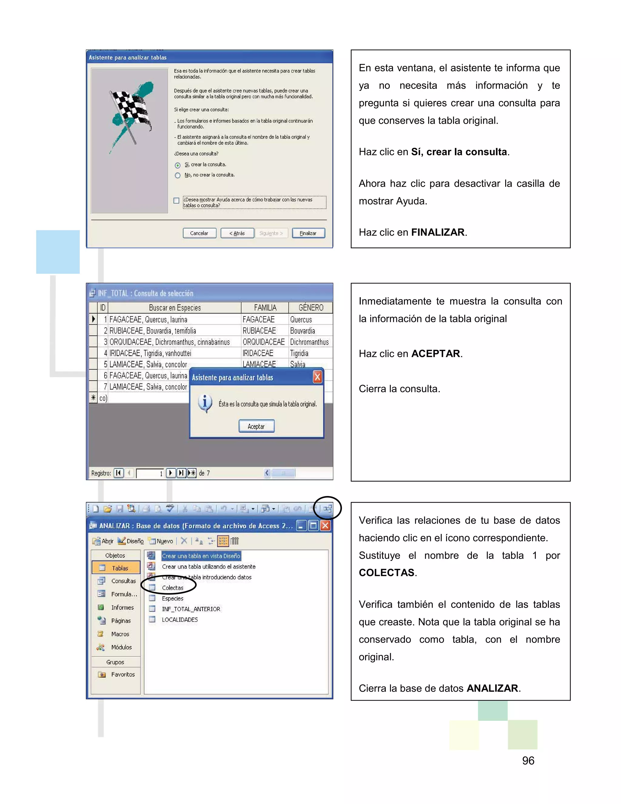 96
En esta ventana, el asistente te informa que
ya no necesita más información y te
pregunta si quieres crear una consulta para
que conserves la tabla original.
Haz clic en Sí, crear la consulta.
Ahora haz clic para desactivar la casilla de
mostrar Ayuda.
Haz clic en FINALIZAR.
Inmediatamente te muestra la consulta con
la información de la tabla original
Haz clic en ACEPTAR.
Cierra la consulta.
Verifica las relaciones de tu base de datos
haciendo clic en el ícono correspondiente.
Sustituye el nombre de la tabla 1 por
COLECTAS.
Verifica también el contenido de las tablas
que creaste. Nota que la tabla original se ha
conservado como tabla, con el nombre
original.
Cierra la base de datos ANALIZAR.
 