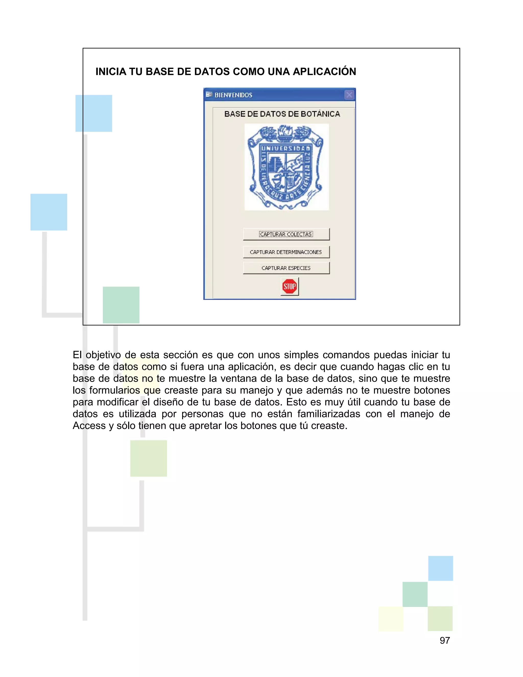 97
INICIA TU BASE DE DATOS COMO UNA APLICACIÓN
El objetivo de esta sección es que con unos simples comandos puedas iniciar tu
base de datos como si fuera una aplicación, es decir que cuando hagas clic en tu
base de datos no te muestre la ventana de la base de datos, sino que te muestre
los formularios que creaste para su manejo y que además no te muestre botones
para modificar el diseño de tu base de datos. Esto es muy útil cuando tu base de
datos es utilizada por personas que no están familiarizadas con el manejo de
Access y sólo tienen que apretar los botones que tú creaste.
 