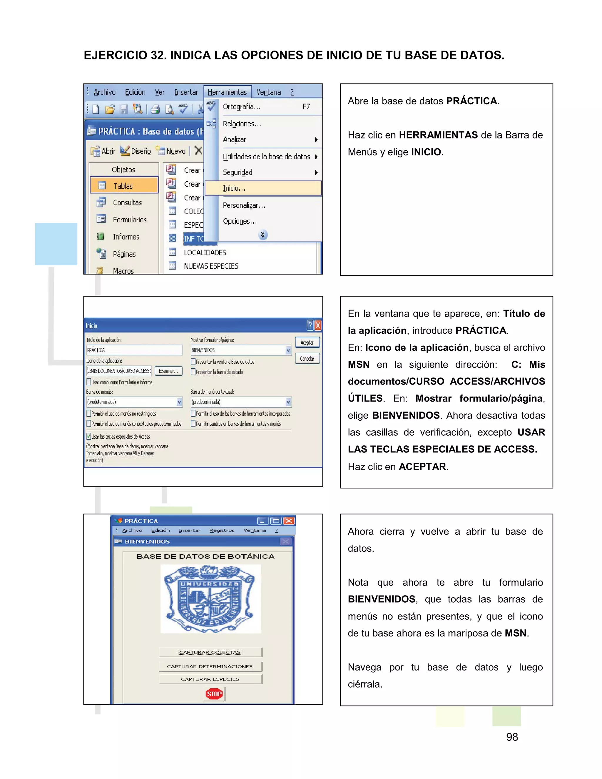98
Abre la base de datos PRÁCTICA.
Haz clic en HERRAMIENTAS de la Barra de
Menús y elige INICIO.
En la ventana que te aparece, en: Título de
la aplicación, introduce PRÁCTICA.
En: Icono de la aplicación, busca el archivo
MSN en la siguiente dirección: C: Mis
documentos/CURSO ACCESS/ARCHIVOS
ÚTILES. En: Mostrar formulario/página,
elige BIENVENIDOS. Ahora desactiva todas
las casillas de verificación, excepto USAR
LAS TECLAS ESPECIALES DE ACCESS.
Haz clic en ACEPTAR.
Ahora cierra y vuelve a abrir tu base de
datos.
Nota que ahora te abre tu formulario
BIENVENIDOS, que todas las barras de
menús no están presentes, y que el icono
de tu base ahora es la mariposa de MSN.
Navega por tu base de datos y luego
ciérrala.
EJERCICIO 32. INDICA LAS OPCIONES DE INICIO DE TU BASE DE DATOS.
 