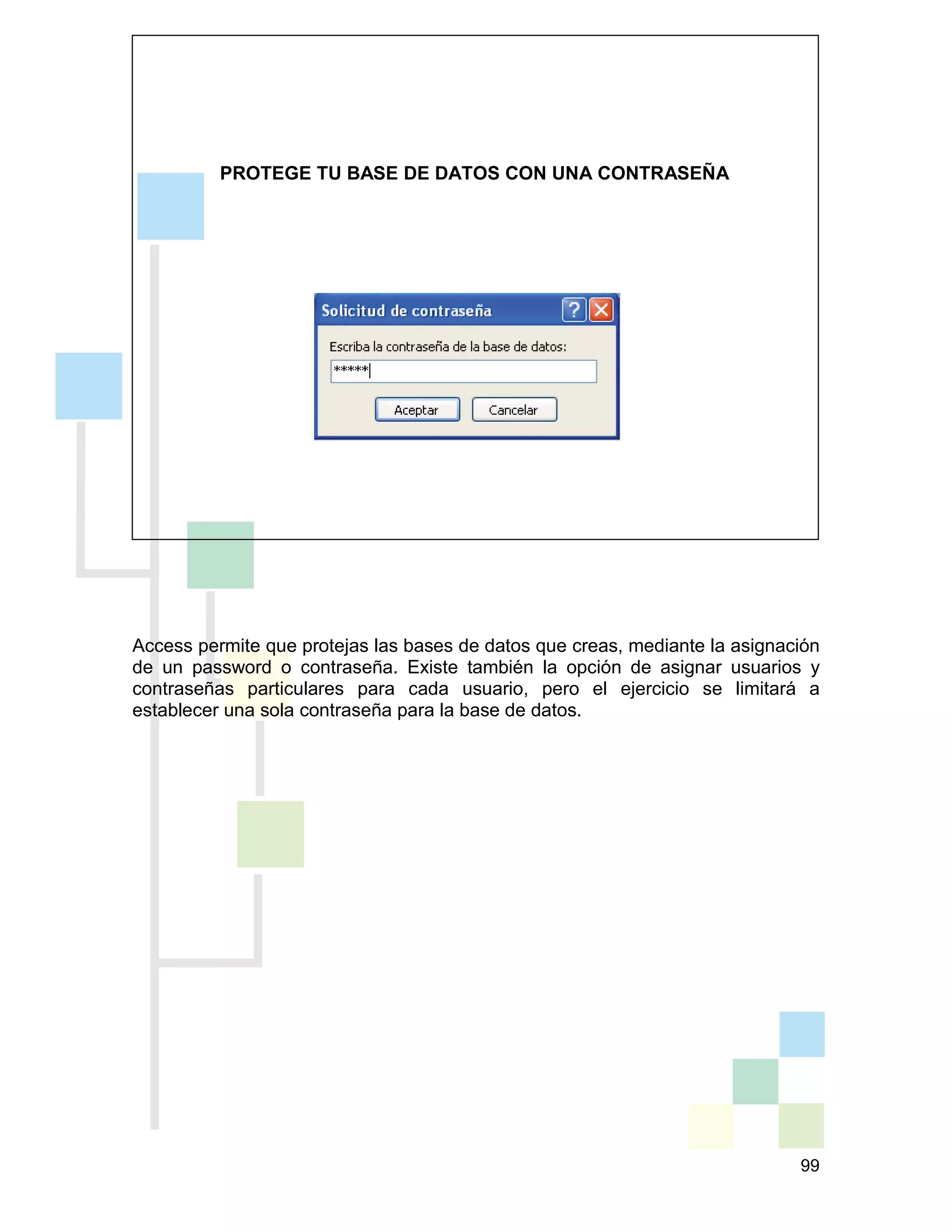 99
PROTEGE TU BASE DE DATOS CON UNA CONTRASEÑA
Access permite que protejas las bases de datos que creas, mediante la asignación
de un password o contraseña. Existe también la opción de asignar usuarios y
contraseñas particulares para cada usuario, pero el ejercicio se limitará a
establecer una sola contraseña para la base de datos.
 