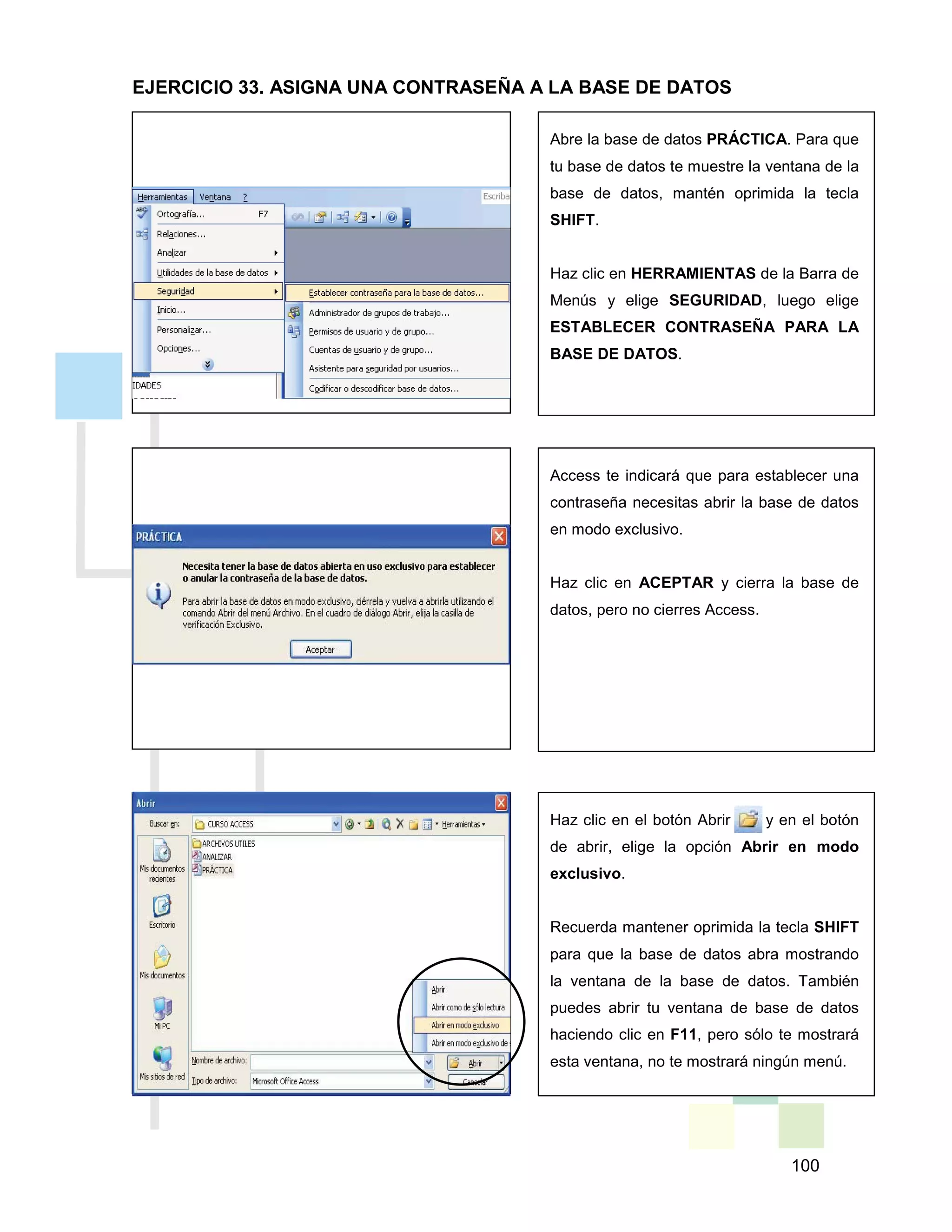 100
Access te indicará que para establecer una
contraseña necesitas abrir la base de datos
en modo exclusivo.
Haz clic en ACEPTAR y cierra la base de
datos, pero no cierres Access.
Abre la base de datos PRÁCTICA. Para que
tu base de datos te muestre la ventana de la
base de datos, mantén oprimida la tecla
SHIFT.
Haz clic en HERRAMIENTAS de la Barra de
Menús y elige SEGURIDAD, luego elige
ESTABLECER CONTRASEÑA PARA LA
BASE DE DATOS.
Haz clic en el botón Abrir y en el botón
de abrir, elige la opción Abrir en modo
exclusivo.
Recuerda mantener oprimida la tecla SHIFT
para que la base de datos abra mostrando
la ventana de la base de datos. También
puedes abrir tu ventana de base de datos
haciendo clic en F11, pero sólo te mostrará
esta ventana, no te mostrará ningún menú.
EJERCICIO 33. ASIGNA UNA CONTRASEÑA A LA BASE DE DATOS
 